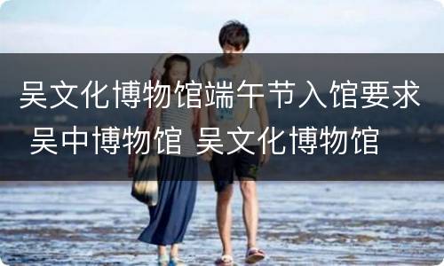 吴文化博物馆端午节入馆要求 吴中博物馆 吴文化博物馆