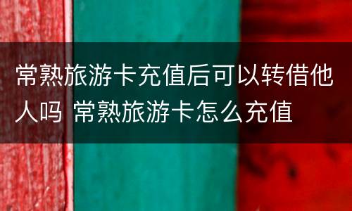 常熟旅游卡充值后可以转借他人吗 常熟旅游卡怎么充值