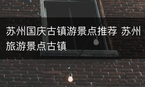 苏州国庆古镇游景点推荐 苏州旅游景点古镇