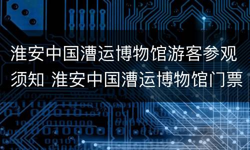 淮安中国漕运博物馆游客参观须知 淮安中国漕运博物馆门票多少钱