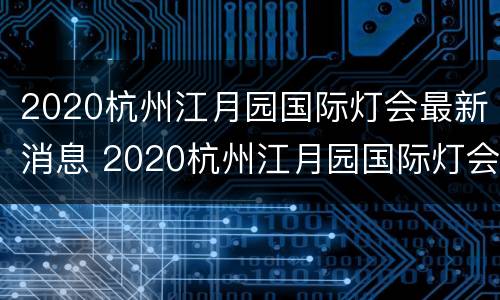 2020杭州江月园国际灯会最新消息 2020杭州江月园国际灯会最新消息视频