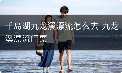 千岛湖九龙溪漂流怎么去 九龙溪漂流门票