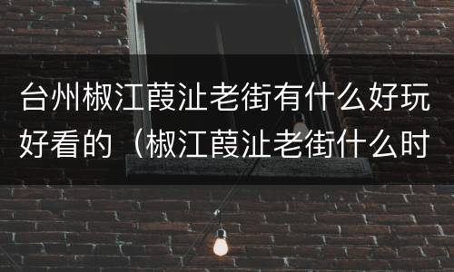 台州椒江葭沚老街有什么好玩好看的（椒江葭沚老街什么时候能造好）