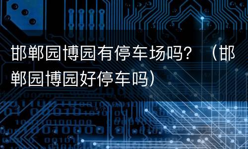 邯郸园博园有停车场吗？（邯郸园博园好停车吗）