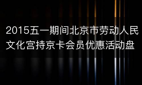2015五一期间北京市劳动人民文化宫持京卡会员优惠活动盘点
