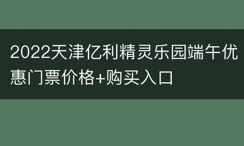 2022天津亿利精灵乐园端午优惠门票价格+购买入口