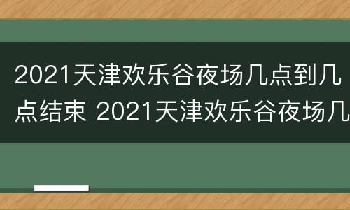 2021天津欢乐谷夜场几点到几点结束 2021天津欢乐谷夜场几点到几点结束营业