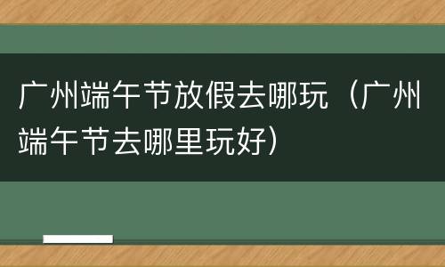 广州端午节放假去哪玩（广州端午节去哪里玩好）