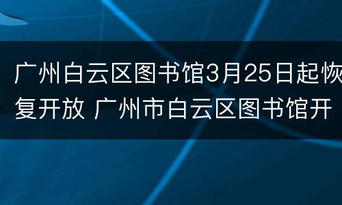 广州白云区图书馆3月25日起恢复开放 广州市白云区图书馆开放时间