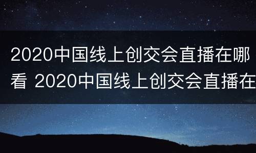 2020中国线上创交会直播在哪看 2020中国线上创交会直播在哪看啊