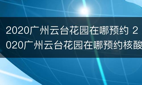 2020广州云台花园在哪预约 2020广州云台花园在哪预约核酸