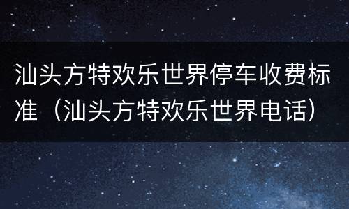 汕头方特欢乐世界停车收费标准（汕头方特欢乐世界电话）