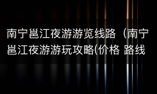 南宁邕江夜游游览线路（南宁邕江夜游游玩攻略(价格 路线）