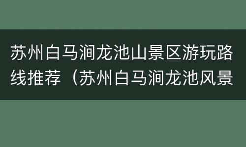 苏州白马涧龙池山景区游玩路线推荐（苏州白马涧龙池风景区公交车坐几路公交）