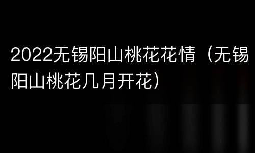 2022无锡阳山桃花花情（无锡阳山桃花几月开花）