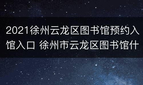 2021徐州云龙区图书馆预约入馆入口 徐州市云龙区图书馆什么时候开门