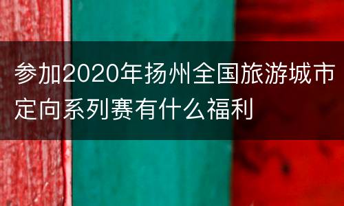 参加2020年扬州全国旅游城市定向系列赛有什么福利