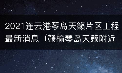 2021连云港琴岛天籁片区工程最新消息（赣榆琴岛天籁附近楼盘规划）