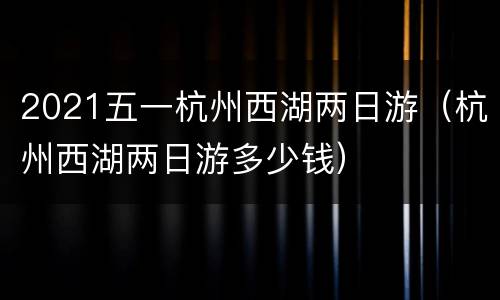 2021五一杭州西湖两日游（杭州西湖两日游多少钱）