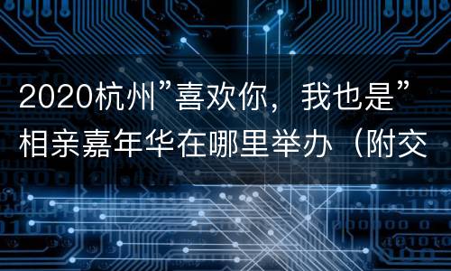 2020杭州”喜欢你，我也是”相亲嘉年华在哪里举办（附交通攻略）