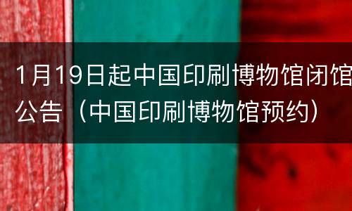 1月19日起中国印刷博物馆闭馆公告（中国印刷博物馆预约）