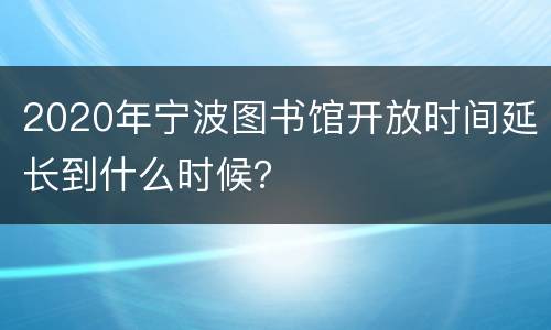 2020年宁波图书馆开放时间延长到什么时候？