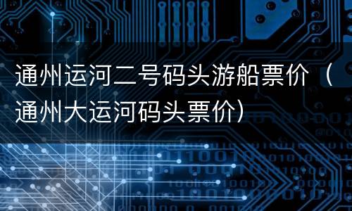 通州运河二号码头游船票价（通州大运河码头票价）