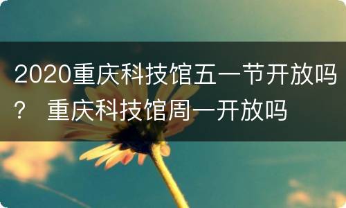 2020重庆科技馆五一节开放吗？ 重庆科技馆周一开放吗