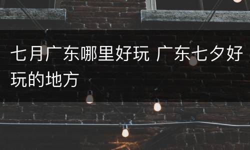 七月广东哪里好玩 广东七夕好玩的地方