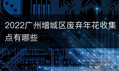 2022广州增城区废弃年花收集点有哪些