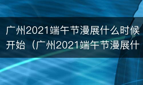 广州2021端午节漫展什么时候开始（广州2021端午节漫展什么时候开始举行）