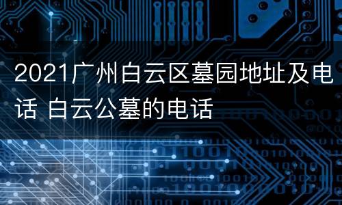 2021广州白云区墓园地址及电话 白云公墓的电话