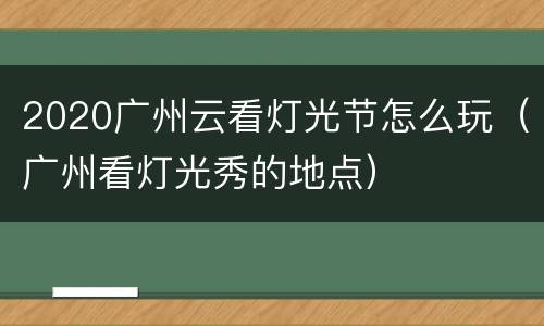 2020广州云看灯光节怎么玩（广州看灯光秀的地点）
