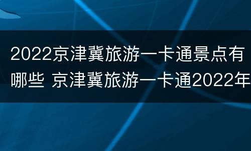 2022京津冀旅游一卡通景点有哪些 京津冀旅游一卡通2022年景点