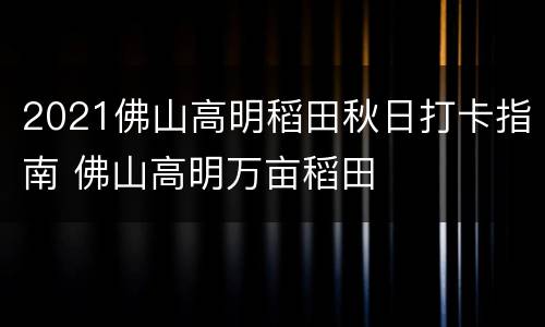 2021佛山高明稻田秋日打卡指南 佛山高明万亩稻田