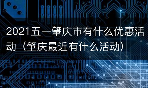 2021五一肇庆市有什么优惠活动（肇庆最近有什么活动）