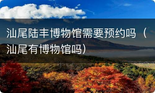 汕尾陆丰博物馆需要预约吗（汕尾有博物馆吗）