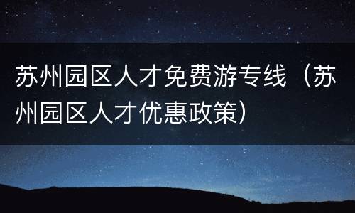 苏州园区人才免费游专线（苏州园区人才优惠政策）