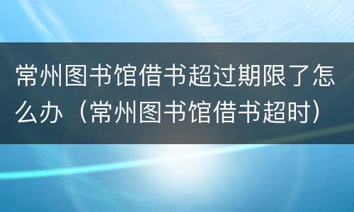 常州图书馆借书超过期限了怎么办（常州图书馆借书超时）