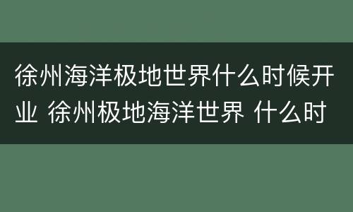 徐州海洋极地世界什么时候开业 徐州极地海洋世界 什么时候能建成
