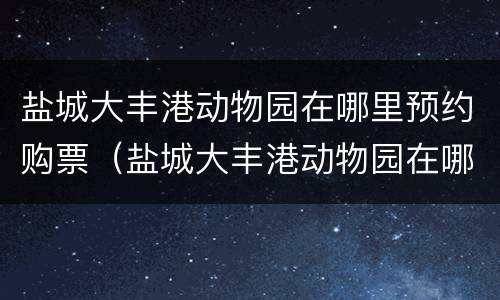 盐城大丰港动物园在哪里预约购票（盐城大丰港动物园在哪里预约购票呢）