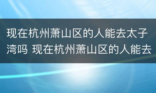 现在杭州萧山区的人能去太子湾吗 现在杭州萧山区的人能去太子湾吗
