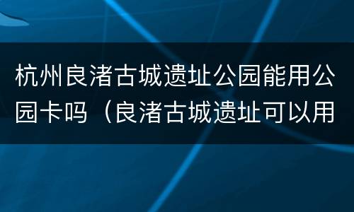 杭州良渚古城遗址公园能用公园卡吗（良渚古城遗址可以用公园卡吗）
