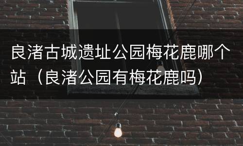 良渚古城遗址公园梅花鹿哪个站（良渚公园有梅花鹿吗）