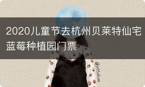 2020儿童节去杭州贝莱特仙宅蓝莓种植园门票
