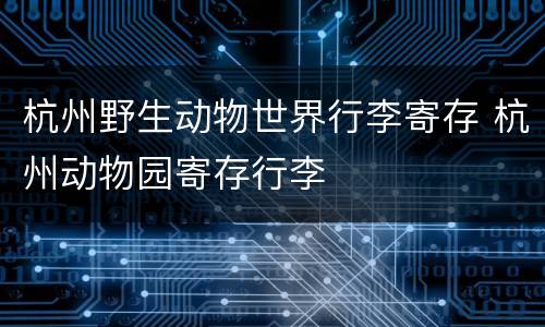 杭州野生动物世界行李寄存 杭州动物园寄存行李
