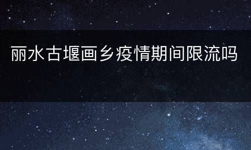 丽水古堰画乡疫情期间限流吗