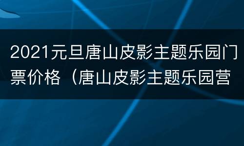 2021元旦唐山皮影主题乐园门票价格（唐山皮影主题乐园营业时间）