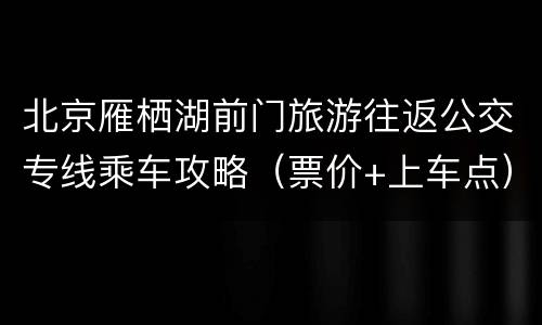北京雁栖湖前门旅游往返公交专线乘车攻略（票价+上车点）