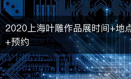 2020上海叶雕作品展时间+地点+预约